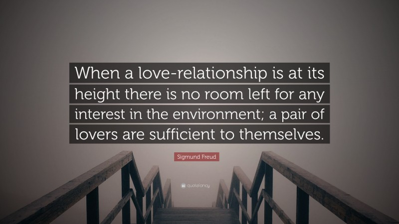 Sigmund Freud Quote: “When a love-relationship is at its height there is no room left for any interest in the environment; a pair of lovers are sufficient to themselves.”