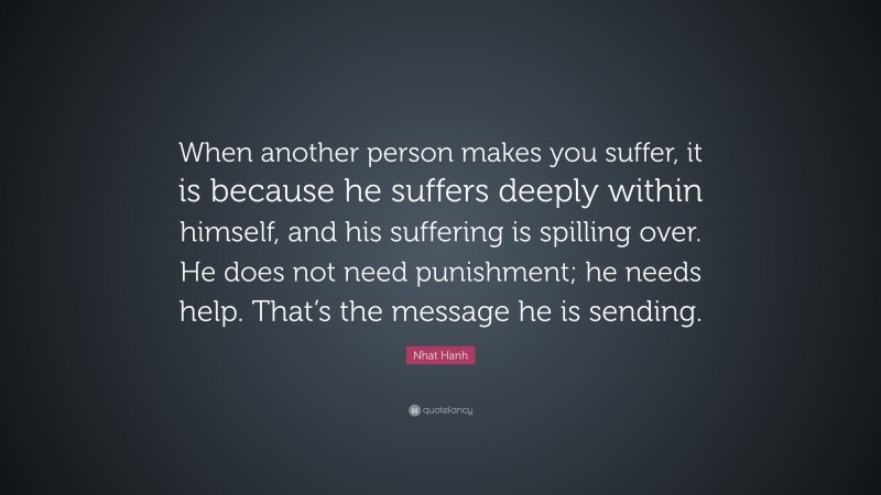 Nhat Hanh Quote: “When another person makes you suffer, it is because he suffers deeply within himself, and his suffering is spilling over. He does not need punishment; he needs help. That’s the message he is sending.”