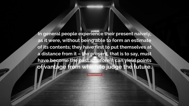 Sigmund Freud Quote: “In general people experience their present naively, as it were, without being able to form an estimate of its contents; they have first to put themselves at a distance from it – the present, that is to say, must have become the past – before it can yield points of vantage from which to judge the future.”