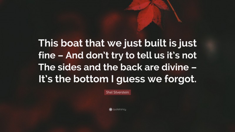 Shel Silverstein Quote: “This boat that we just built is just fine – And don’t try to tell us it’s not The sides and the back are divine – It’s the bottom I guess we forgot.”