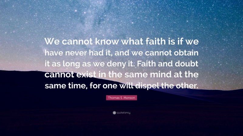 Thomas S. Monson Quote: “We cannot know what faith is if we have never had it, and we cannot obtain it as long as we deny it. Faith and doubt cannot exist in the same mind at the same time, for one will dispel the other.”