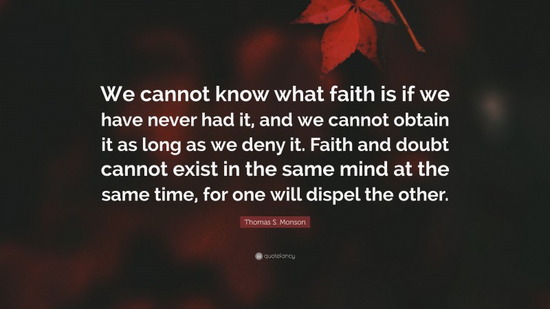 Thomas S. Monson Quote: “We cannot know what faith is if we have never had it, and we cannot obtain it as long as we deny it. Faith and doubt cannot exist in the same mind at the same time, for one will dispel the other.”