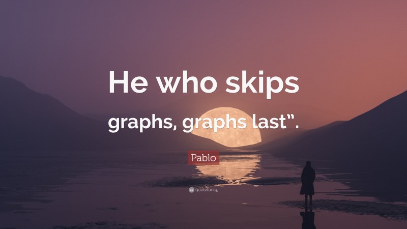 Pablo Quote: “He who skips graphs, graphs last”.”