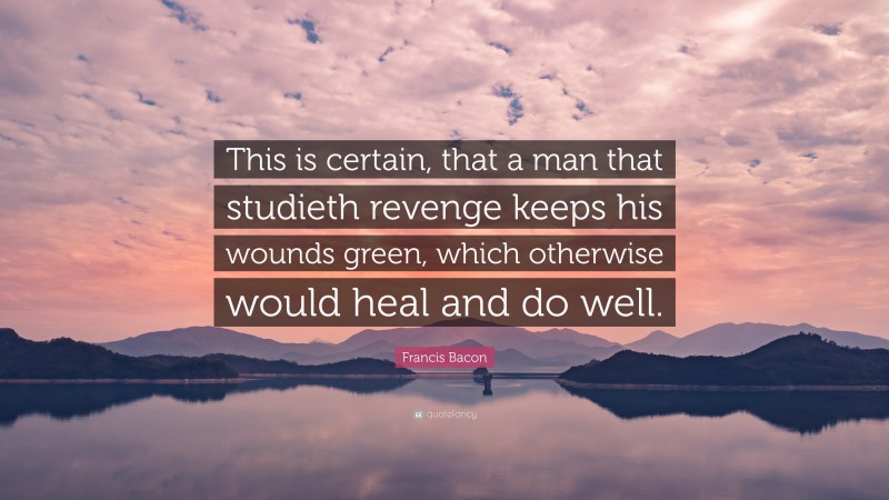 Francis Bacon Quote: “This is certain, that a man that studieth revenge keeps his wounds green, which otherwise would heal and do well.”