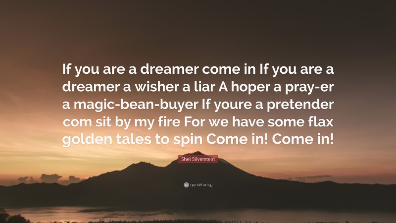 Shel Silverstein Quote: “If you are a dreamer come in If you are a dreamer a wisher a liar A hoper a pray-er a magic-bean-buyer If youre a pretender com sit by my fire For we have some flax golden tales to spin Come in! Come in!”