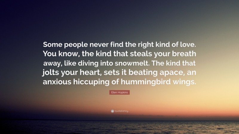 Ellen Hopkins Quote: “Some people never find the right kind of love. You know, the kind that steals your breath away, like diving into snowmelt. The kind that jolts your heart, sets it beating apace, an anxious hiccuping of hummingbird wings.”