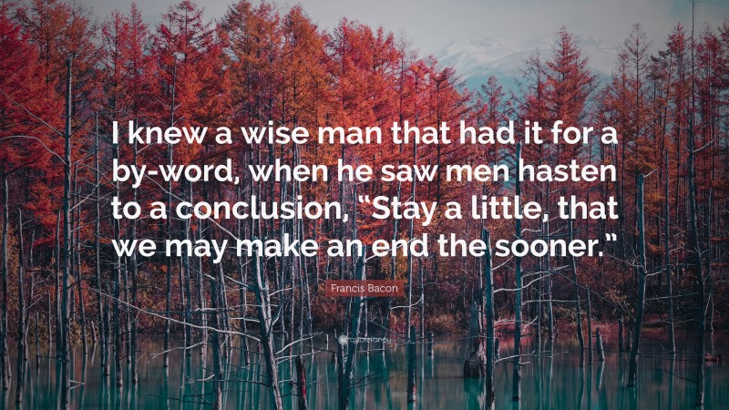 Francis Bacon Quote: “I knew a wise man that had it for a by-word, when he saw men hasten to a conclusion, “Stay a little, that we may make an end the sooner.””