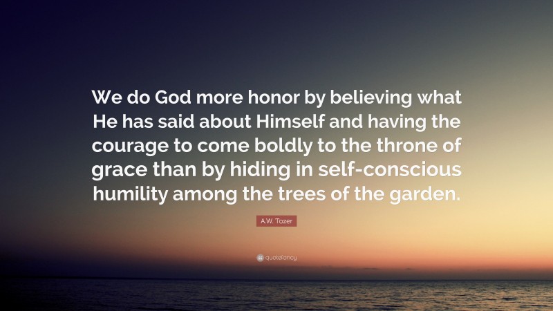 A.W. Tozer Quote: “We do God more honor by believing what He has said about Himself and having the courage to come boldly to the throne of grace than by hiding in self-conscious humility among the trees of the garden.”