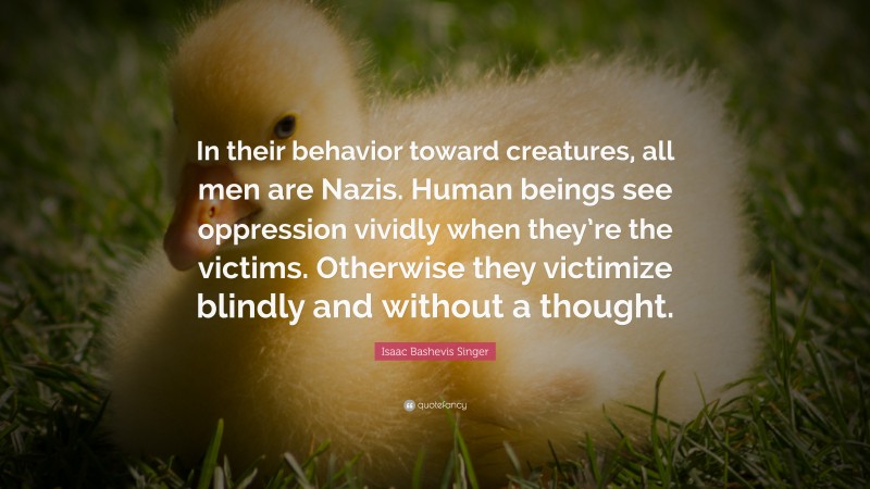 Isaac Bashevis Singer Quote: “In their behavior toward creatures, all men are Nazis. Human beings see oppression vividly when they’re the victims. Otherwise they victimize blindly and without a thought.”