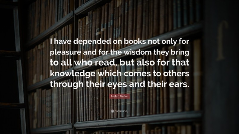 Helen Keller Quote: “I have depended on books not only for pleasure and for the wisdom they bring to all who read, but also for that knowledge which comes to others through their eyes and their ears.”