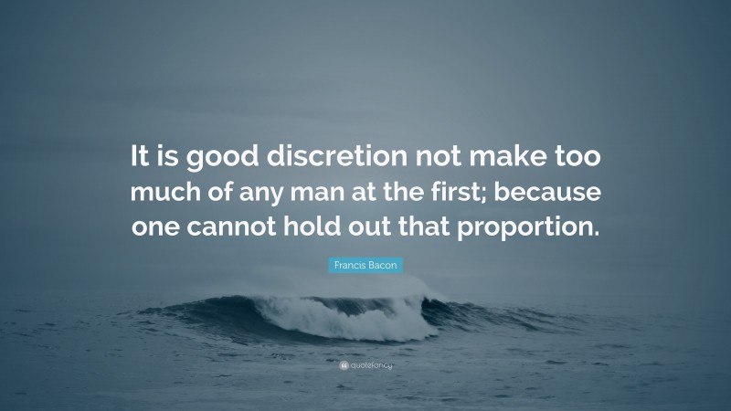 Francis Bacon Quote: “It is good discretion not make too much of any man at the first; because one cannot hold out that proportion.”