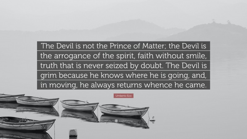 Umberto Eco Quote: “The Devil is not the Prince of Matter; the Devil is the arrogance of the spirit, faith without smile, truth that is never seized by doubt. The Devil is grim because he knows where he is going, and, in moving, he always returns whence he came.”