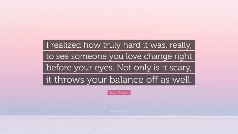 Sarah Dessen Quote: “I realized how truly hard it was, really, to see someone you love change right before your eyes. Not only is it scary, it throws your balance off as well.”