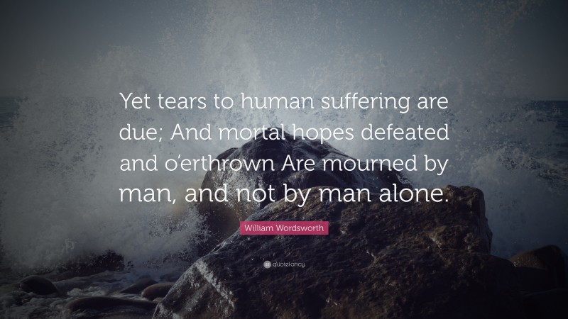 William Wordsworth Quote: “Yet tears to human suffering are due; And mortal hopes defeated and o’erthrown Are mourned by man, and not by man alone.”
