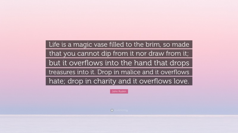 John Ruskin Quote: “Life is a magic vase filled to the brim, so made that you cannot dip from it nor draw from it; but it overflows into the hand that drops treasures into it. Drop in malice and it overflows hate; drop in charity and it overflows love.”