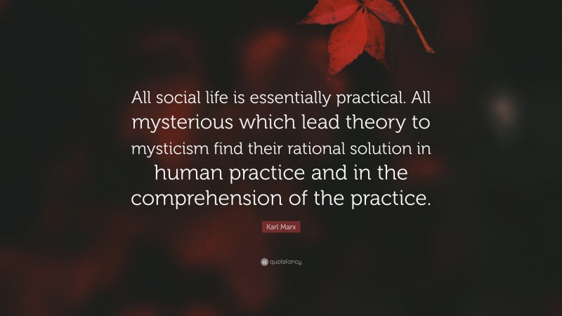 Karl Marx Quote: “All social life is essentially practical. All mysterious which lead theory to mysticism find their rational solution in human practice and in the comprehension of the practice.”