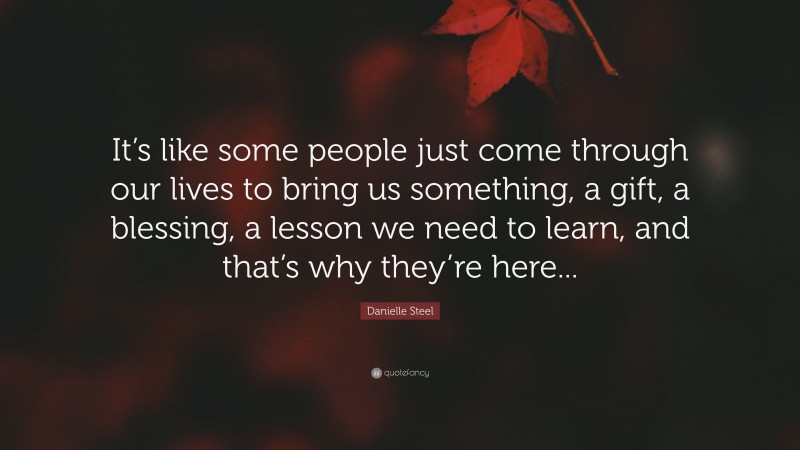Danielle Steel Quote: “It’s like some people just come through our lives to bring us something, a gift, a blessing, a lesson we need to learn, and that’s why they’re here...”