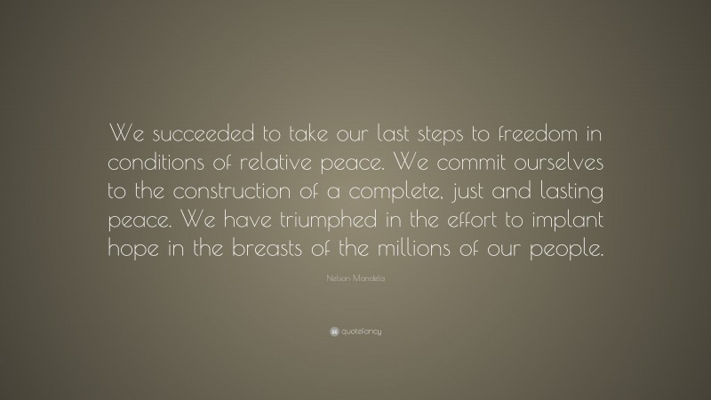 Nelson Mandela Quote: “We succeeded to take our last steps to freedom in conditions of relative peace. We commit ourselves to the construction of a complete, just and lasting peace. We have triumphed in the effort to implant hope in the breasts of the millions of our people.”