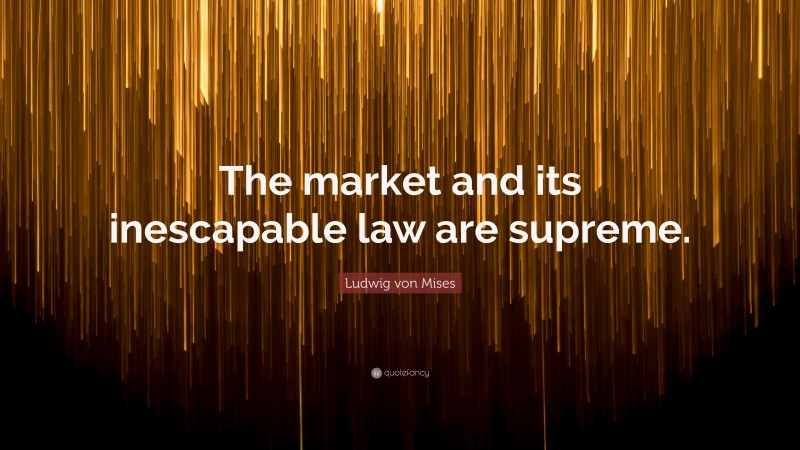 Ludwig von Mises Quote: “The market and its inescapable law are supreme.”