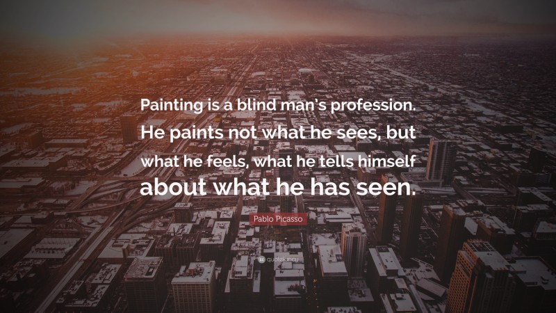 Pablo Picasso Quote: “Painting is a blind man’s profession. He paints not what he sees, but what he feels, what he tells himself about what he has seen.”