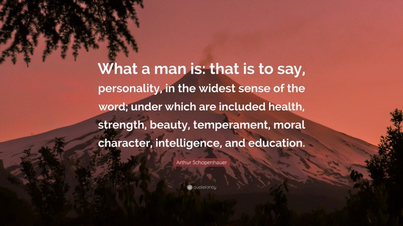 Arthur Schopenhauer Quote: “What a man is: that is to say, personality, in the widest sense of the word; under which are included health, strength, beauty, temperament, moral character, intelligence, and education.”