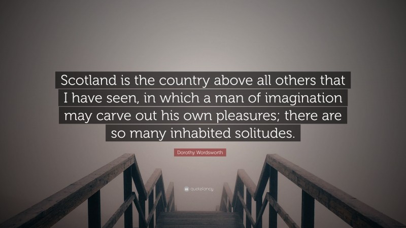 Dorothy Wordsworth Quote: “Scotland is the country above all others that I have seen, in which a man of imagination may carve out his own pleasures; there are so many inhabited solitudes.”