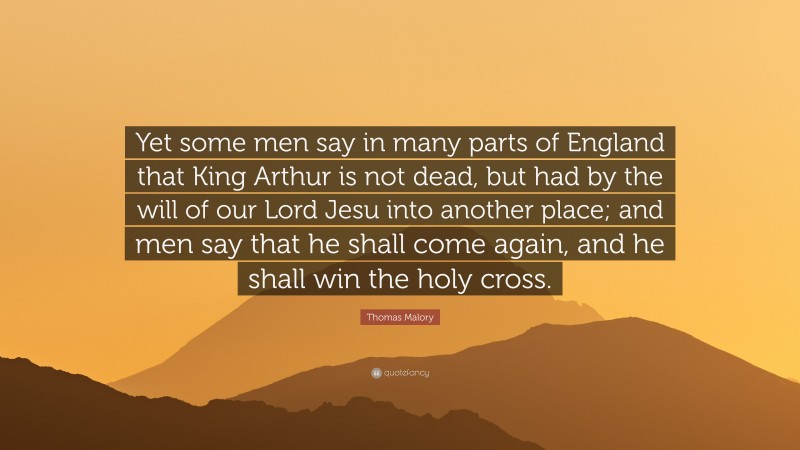 Thomas Malory Quote: “Yet some men say in many parts of England that King Arthur is not dead, but had by the will of our Lord Jesu into another place; and men say that he shall come again, and he shall win the holy cross.”