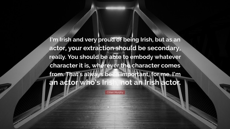 Cillian Murphy Quote: “I’m Irish and very proud of being Irish, but as an actor, your extraction should be secondary, really. You should be able to embody whatever character it is, wherever the character comes from. That’s always been important, for me. I’m an actor who’s Irish, not an Irish actor.”