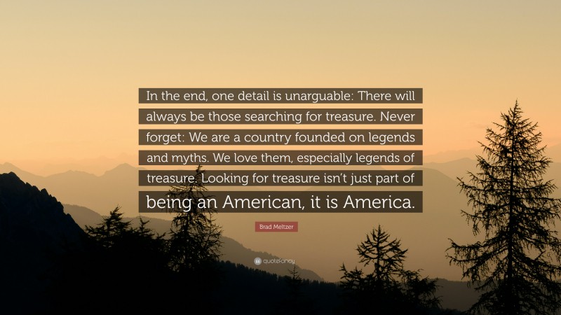 Brad Meltzer Quote: “In the end, one detail is unarguable: There will always be those searching for treasure. Never forget: We are a country founded on legends and myths. We love them, especially legends of treasure. Looking for treasure isn’t just part of being an American, it is America.”
