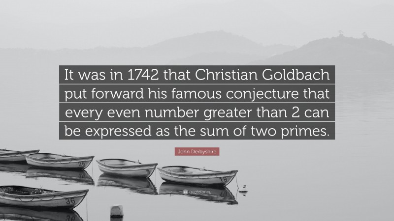 John Derbyshire Quote: “It was in 1742 that Christian Goldbach put forward his famous conjecture that every even number greater than 2 can be expressed as the sum of two primes.”