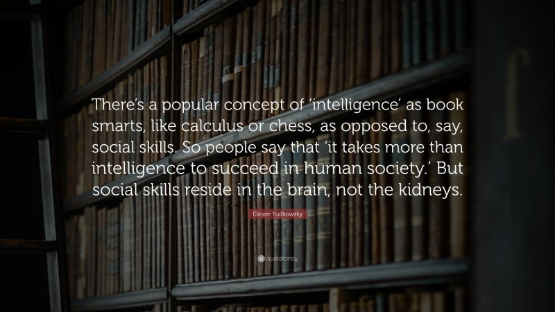 Eliezer Yudkowsky Quote: “There’s a popular concept of ‘intelligence’ as book smarts, like calculus or chess, as opposed to, say, social skills. So people say that ‘it takes more than intelligence to succeed in human society.’ But social skills reside in the brain, not the kidneys.”