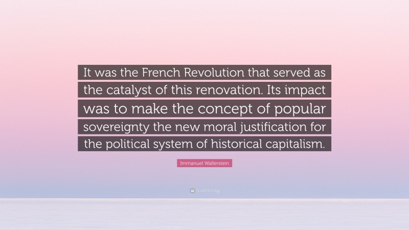 Immanuel Wallerstein Quote: “It was the French Revolution that served as the catalyst of this renovation. Its impact was to make the concept of popular sovereignty the new moral justification for the political system of historical capitalism.”