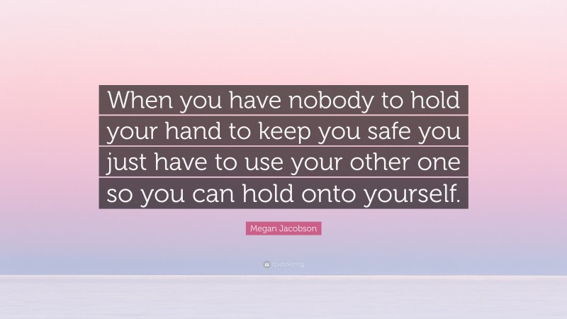 Megan Jacobson Quote: “When you have nobody to hold your hand to keep you safe you just have to use your other one so you can hold onto yourself.”