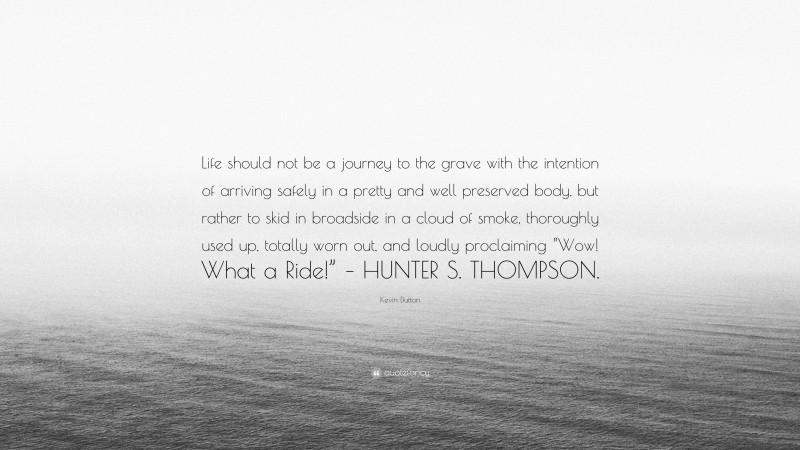 Kevin Dutton Quote: “Life should not be a journey to the grave with the intention of arriving safely in a pretty and well preserved body, but rather to skid in broadside in a cloud of smoke, thoroughly used up, totally worn out, and loudly proclaiming “Wow! What a Ride!” – HUNTER S. THOMPSON.”