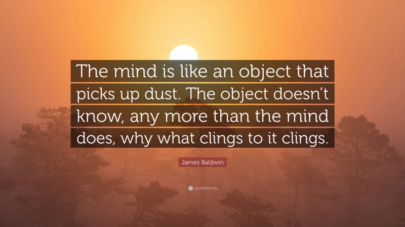 James Baldwin Quote: “The mind is like an object that picks up dust. The object doesn’t know, any more than the mind does, why what clings to it clings.”