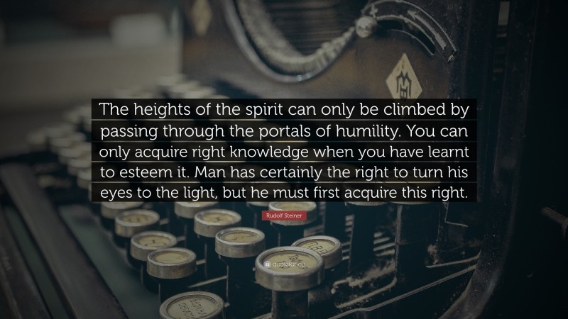 Rudolf Steiner Quote: “The heights of the spirit can only be climbed by passing through the portals of humility. You can only acquire right knowledge when you have learnt to esteem it. Man has certainly the right to turn his eyes to the light, but he must first acquire this right.”
