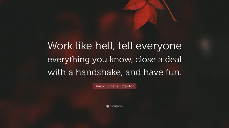 Harold Eugene Edgerton Quote: “Work like hell, tell everyone everything you know, close a deal with a handshake, and have fun.”