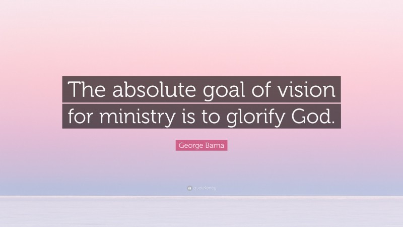 George Barna Quote: “The absolute goal of vision for ministry is to glorify God.”