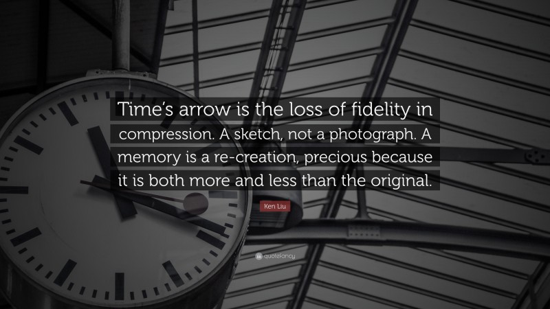 Ken Liu Quote: “Time’s arrow is the loss of fidelity in compression. A sketch, not a photograph. A memory is a re-creation, precious because it is both more and less than the original.”