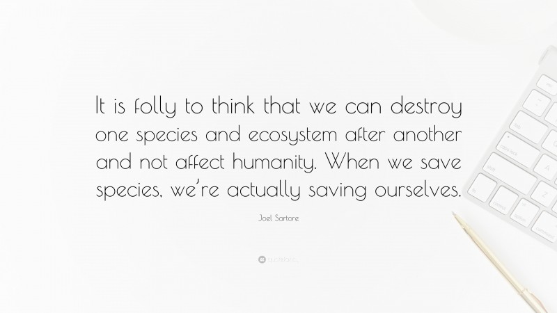 Joel Sartore Quote: “It is folly to think that we can destroy one species and ecosystem after another and not affect humanity. When we save species, we’re actually saving ourselves.”