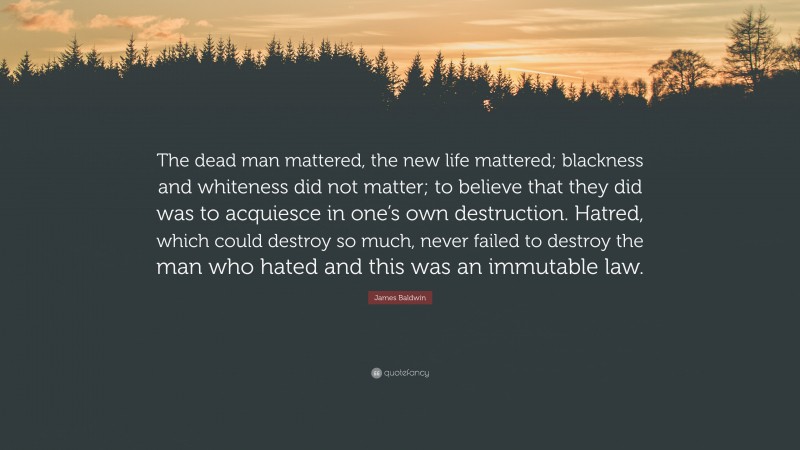 James Baldwin Quote: “The dead man mattered, the new life mattered; blackness and whiteness did not matter; to believe that they did was to acquiesce in one’s own destruction. Hatred, which could destroy so much, never failed to destroy the man who hated and this was an immutable law.”