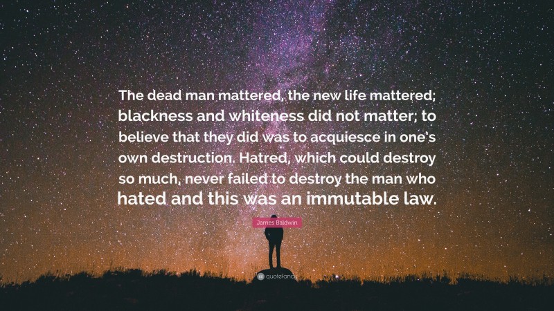 James Baldwin Quote: “The dead man mattered, the new life mattered; blackness and whiteness did not matter; to believe that they did was to acquiesce in one’s own destruction. Hatred, which could destroy so much, never failed to destroy the man who hated and this was an immutable law.”