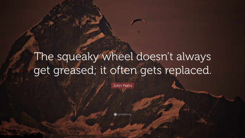 John Peers Quote: “The squeaky wheel doesn’t always get greased; it often gets replaced.”