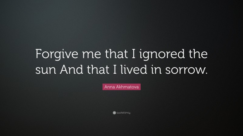 Anna Akhmatova Quote: “Forgive me that I ignored the sun And that I lived in sorrow.”