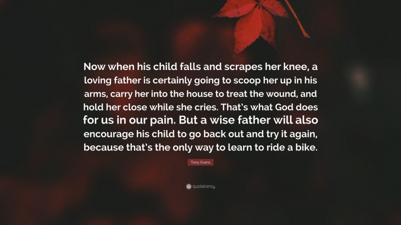 Tony Evans Quote: “Now when his child falls and scrapes her knee, a loving father is certainly going to scoop her up in his arms, carry her into the house to treat the wound, and hold her close while she cries. That’s what God does for us in our pain. But a wise father will also encourage his child to go back out and try it again, because that’s the only way to learn to ride a bike.”