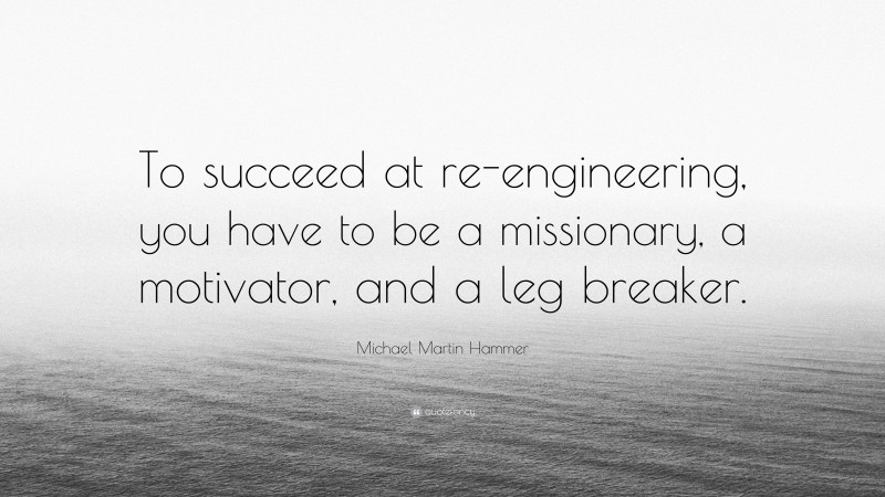 Michael Martin Hammer Quote: “To succeed at re-engineering, you have to be a missionary, a motivator, and a leg breaker.”