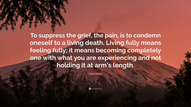 Philip Kapleau Quote: “To suppress the grief, the pain, is to condemn oneself to a living death. Living fully means feeling fully; it means becoming completely one with what you are experiencing and not holding it at arm’s length.”
