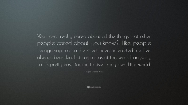 Megan Martha White Quote: “We never really cared about all the things that other people cared about, you know? Like, people recognizing me on the street never interested me. I’ve always been kind of suspicious of the world, anyway, so it’s pretty easy for me to live in my own little world.”