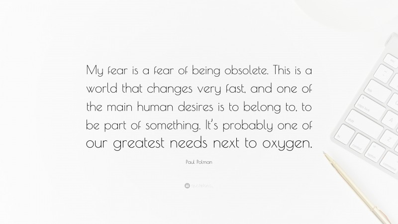 Paul Polman Quote: “My fear is a fear of being obsolete. This is a world that changes very fast, and one of the main human desires is to belong to, to be part of something. It’s probably one of our greatest needs next to oxygen.”