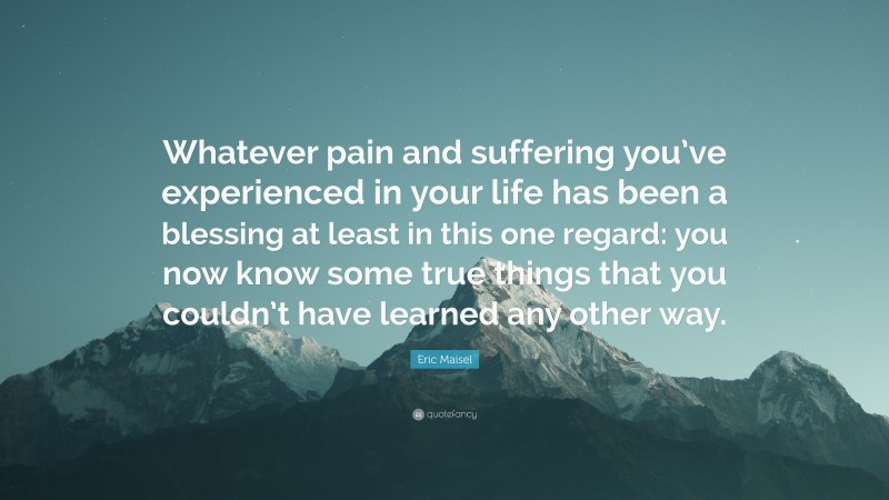 Eric Maisel Quote: “Whatever pain and suffering you’ve experienced in your life has been a blessing at least in this one regard: you now know some true things that you couldn’t have learned any other way.”